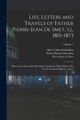 Life, Letters and Travels of Father Pierre-Jean de Smet, s.j., 1801-1873: Missionary Labors and Adventures Among the Wild Tribes of the North American Indians ... [etc.]; Volume 1 - Hiram Martin Chittenden,Alfred Talbot Richardson,Pierre-Jean De Smet - cover