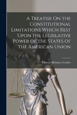 A Treatise On the Constitutional Limitations Which Rest Upon the Legislative Power of the States of the American Union - Thomas McIntyre Cooley - cover