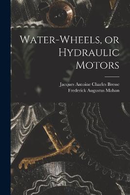 Water-wheels, or Hydraulic Motors - Frederick Augustus Mahan,Jacques Antoine Charles Bresse - cover