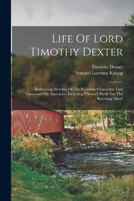 Life Of Lord Timothy Dexter: Embracing Sketches Of The Eccentric Characters That Composed His Associates, Including dexter's Pickle For The Knowing Ones - Samuel Lorenzo Knapp,Timothy Dexter - cover