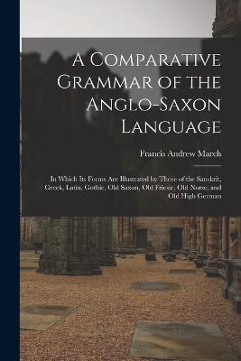 A Comparative Grammar of the Anglo-Saxon Language; in Which its Forms are Illustrated by Those of the Sanskrit, Greek, Latin, Gothic, Old Saxon, Old Friesic, Old Norse, and Old High German - Francis Andrew March - cover