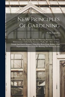 New Principles Of Gardening: Or, The Laying Out And Planting Parterres, Groves, Wildernesses, Labyrinths, Avenues, Parks, &c. After A More Grand And Rural Manner, Than Has Been Done Before: With Experimental Directions For Raising The Several Kinds - Batty Langley - cover