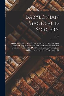 Babylonian Magic and Sorcery: Being The Prayers of the Lifting of the Hand, the Cuneiform Texts of a Group of Babylonian and Assyrian Incantations and Magical Formulae Edited With Transliterations, Translations and Full Vocabulary From Tablets of the K - L W 1869-1919 King - cover