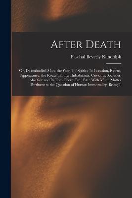 After Death: Or, Disembodied Man. the World of Spirits; Its Location, Extent, Appearance; the Route Thither; Inhabitants; Customs, Societies: Also Sex and Its Uses There, Etc., Etc.; With Much Matter Pertinent to the Question of Human Immortality. Being T - Paschal Beverly Randolph - cover