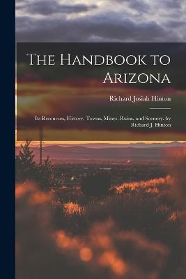 The Handbook to Arizona: Its Resources, History, Towns, Mines, Ruins, and Scenery. by Richard J. Hinton - Richard Josiah Hinton - cover