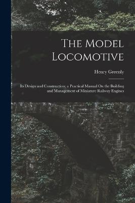 The Model Locomotive: Its Design and Construction; a Practical Manual On the Building and Management of Miniature Railway Engines - Henry Greenly - cover