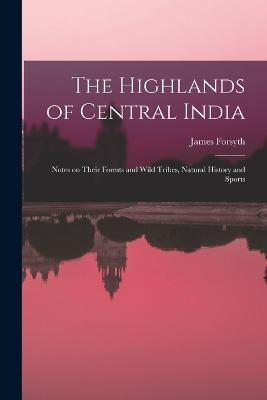 The Highlands of Central India: Notes on Their Forests and Wild Tribes, Natural History and Sports - James Forsyth - cover