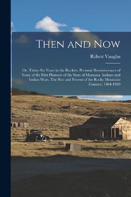Then and now; or, Thirty-six Years in the Rockies. Personal Reminiscences of Some of the First Pioneers of the State of Montana. Indians and Indian Wars. The Past and Present of the Rocky Mountain Country. 1864-1900 - Robert Vaughn - cover