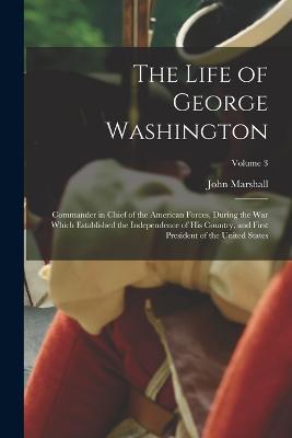 The Life of George Washington: Commander in chief of the American forces, during the war which established the independence of his country, and first president of the United States; Volume 3 - John Marshall - cover