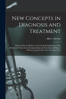 New Concepts in Diagnosis and Treatment: Physico-Clinical Medicine, the Practical Application of the Electronic Theory in the Interpretation and Treatment of Disease With an Appendix On New Scientific Facts - Albert Abrams - cover