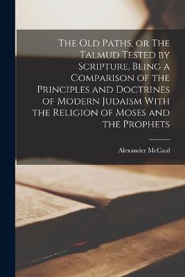 The old Paths, or The Talmud Tested by Scripture, Being a Comparison of the Principles and Doctrines of Modern Judaism With the Religion of Moses and the Prophets - Alexander McCaul - cover