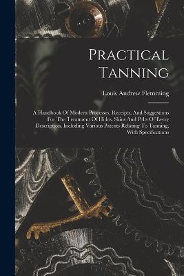 Practical Tanning: A Handbook Of Modern Processes, Receipts, And Suggestions For The Treatment Of Hides, Skins And Pelts Of Every Description, Including Various Patents Relating To Tanning, With Specifications - Louis Andrew Flemming - cover