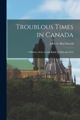 Troublous Times in Canada: A History of the Fenian Raids of 1866 and 1870 - John A MacDonald - cover