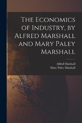 The Economics of Industry, by Alfred Marshall and Mary Paley Marshall - Alfred Marshall,Mary Paley Marshall - cover