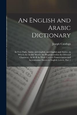 An English and Arabic Dictionary: In Two Parts, Arabic and English, and English and Arabic, in Which the Arabic Words Are Represented in the Oriental Character, As Well As Their Correct Pronunciation and Accentuation Shewn in English Letters, Part 1 - Joseph Catafago - cover