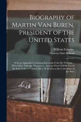 Biography of Martin Van Buren, President of the United States: With an Appendix Containing Selections From His Writings ... With Other Valuable Documents; Among Which Will Be Found the Late Letter of Colonel Thos. H. Benton to the Convention of the State - Thomas Hart Benton,William Emmons - cover