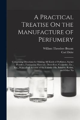 A Practical Treatise On the Manufacture of Perfumery: Comprising Directions for Making All Kinds of Perfumes, Sachet Powders, Fumigating Materials, Dentrifices, Cosmetics, Etc., Etc., With a Full Account of the Volatile Oils, Balsams, Resins, and Other Na - William Theodore Brannt,Carl Deite - cover