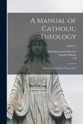 A Manual of Catholic Theology; Based on Scheeben's "Dogmatik,"; Volume 2 - Matthias Joseph Scheeben,Joseph Wilhelm,Thomas Bartholomew Scannell - cover