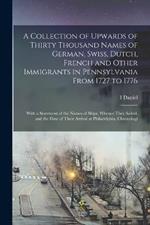 A Collection of Upwards of Thirty Thousand Names of German, Swiss, Dutch, French and Other Immigrants in Pennsylvania From 1727 to 1776: With a Statement of the Names of Ships, Whence They Sailed, and the Date of Their Arrival at Philadelphia, Chronologi
