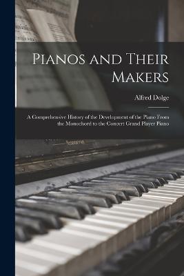 Pianos and Their Makers: A Comprehensive History of the Development of the Piano From the Monochord to the Concert Grand Player Piano - Alfred Dolge - cover
