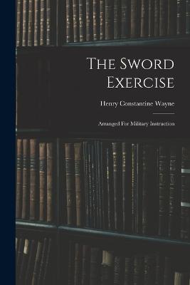 The Sword Exercise: Arranged For Military Instruction - Henry Constantine Wayne - cover