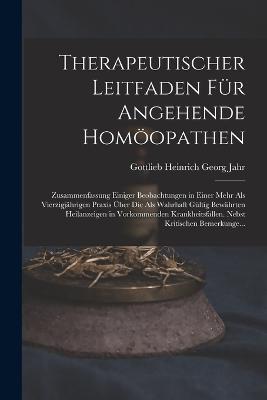 Therapeutischer Leitfaden Fur Angehende Homoeopathen: Zusammenfassung Einiger Beobachtungen in Einer Mehr Als Vierzigjahrigen Praxis UEber Die Als Wahrhaft Gultig Bewahrten Heilanzeigen in Vorkommenden Krankheitsfallen. Nebst Kritischen Bemerkunge... - Gottlieb Heinrich Georg Jahr - cover