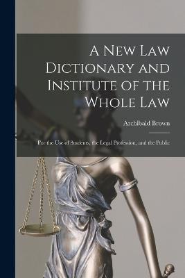 A New Law Dictionary and Institute of the Whole Law: For the Use of Students, the Legal Profession, and the Public - Archibald Brown - cover