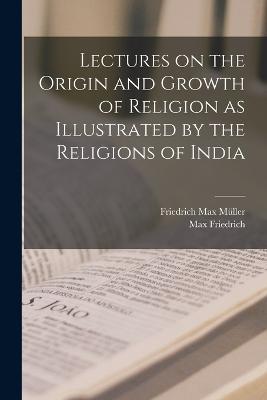 Lectures on the Origin and Growth of Religion as Illustrated by the Religions of India - Friedrich Max Müller,Max Friedrich - cover