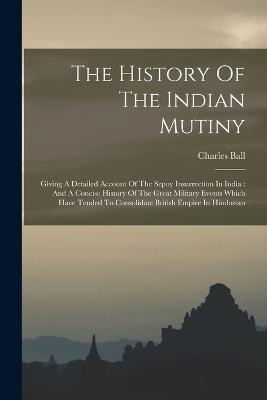 The History Of The Indian Mutiny: Giving A Detailed Account Of The Sepoy Insurrection In India: And A Concise History Of The Great Military Events Which Have Tended To Consolidate British Empire In Hindostan - Charles Ball - cover