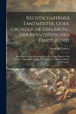 Rechtschaffener Tanzmeister, Oder, Gründliche Erklärung Der Frantzösischen Tantz-Kunst: Bestehend in Drey Büchern, Deren Das Erste Historice Des Tantzens Ursprung Fortgang, Verbesserung, Unterschiedlichen Gebrauch... - Gottfried Taubert - cover