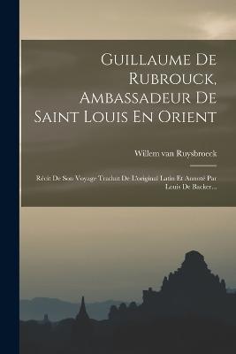 Guillaume De Rubrouck, Ambassadeur De Saint Louis En Orient: Recit De Son Voyage Traduit De L'original Latin Et Annote Par Louis De Backer... - Willem Van Ruysbroeck - cover