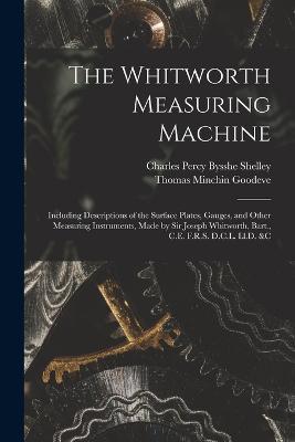 The Whitworth Measuring Machine: Including Descriptions of the Surface Plates, Gauges, and Other Measuring Instruments, Made by Sir Joseph Whitworth, Bart., C.E. F.R.S. D.C.L. Ll.D. &c - Thomas Minchin Goodeve,Charles Percy Bysshe Shelley - cover