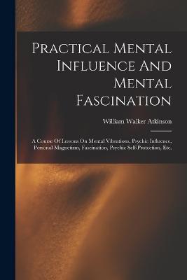 Practical Mental Influence And Mental Fascination: A Course Of Lessons On Mental Vibrations, Psychic Influence, Personal Magnetism, Fascination, Psychic Self-protection, Etc. - William Walker Atkinson - cover