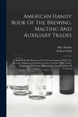 American Handy Book Of The Brewing, Malting And Auxiliary Trades: A Book Of Ready Reference For Persons Connected With The Brewing, Malting And Auxiliary Trades, Together With Tables, Formulas, Calculations, Bibliography And Dictionary Of Technical - Robert Wahl,Max Henius - cover