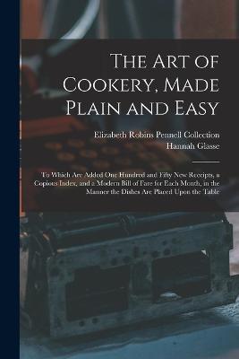 The Art of Cookery, Made Plain and Easy: To Which Are Added One Hundred and Fifty New Receipts, a Copious Index, and a Modern Bill of Fare for Each Month, in the Manner the Dishes Are Placed Upon the Table - Elizabeth Robins Pennell Collection,Hannah Glasse - cover
