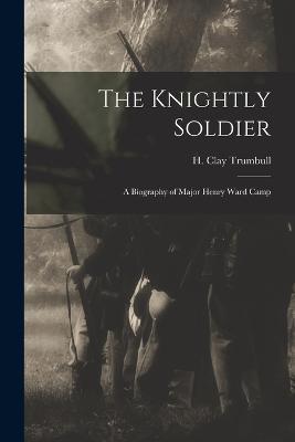 The Knightly Soldier: A Biography of Major Henry Ward Camp - H Clay Trumbull - cover