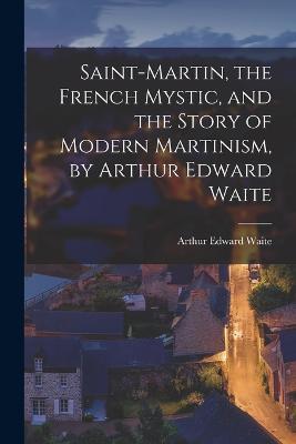 Saint-Martin, the French Mystic, and the Story of Modern Martinism, by Arthur Edward Waite - Arthur Edward Waite - cover