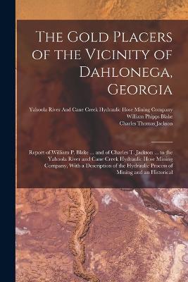 The Gold Placers of the Vicinity of Dahlonega, Georgia: Report of William P. Blake ... and of Charles T. Jackson ... to the Yahoola River and Cane Creek Hydraulic Hose Mining Company, With a Description of the Hydraulic Process of Mining and an Historical - Charles Thomas Jackson,William Phipps Blake - cover