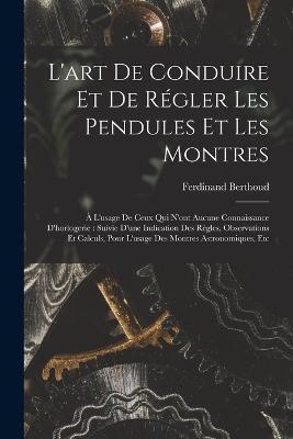 L'art De Conduire Et De Régler Les Pendules Et Les Montres: À L'usage De Ceux Qui N'ont Aucune Connaissance D'horlogerie: Suivie D'une Indication Des Règles, Observations Et Calculs, Pour L'usage Des Montres Astronomiques, Etc - Ferdinand Berthoud - cover