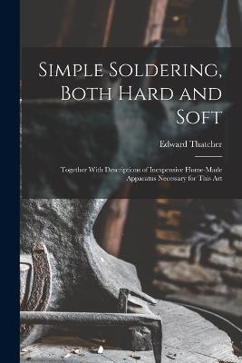 Simple Soldering, Both Hard and Soft: Together With Descriptions of Inexpensive Home-Made Apparatus Necessary for This Art - Edward Thatcher - cover