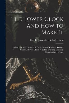 The Tower Clock and how to Make it; a Practical and Theoretical Treatise on the Construction of a Chiming Tower Clock, With Full Working Drawings Photographed to Scale - Earl Bixby Ferson - cover