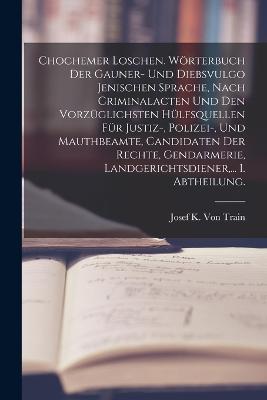 Chochemer Loschen. Woerterbuch der Gauner- und Diebsvulgo Jenischen Sprache, nach Criminalacten und den vorzuglichsten Hulfsquellen fur Justiz-, Polizei-, und Mauthbeamte, Candidaten der Rechte, Gendarmerie, Landgerichtsdiener, ... I. Abtheilung. - Josef K Von Train - cover