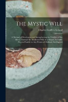 The Mystic Will: A Method of Developing and Strengthening the Faculties of the Mind, through the Awakened Will, by a Simple, Scientific Process Possible to Any Person of Ordinary Intelligence - Charles Godfrey Leland - cover