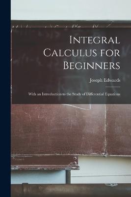 Integral Calculus for Beginners; With an Introduction to the Study of Differential Equations - Joseph Edwards - cover