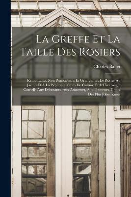 La Greffe Et La Taille Des Rosiers: Remontants, Non Remontants Et Grimpants: Le Rosier Au Jardin Et A La Pepiniere, Soins De Culture Et D'Hivernage, Conseils Aux Debutants, Aux Amateurs, Aux Planteurs, Choix Des Plus Jolies Roses - Charles Baltet - cover