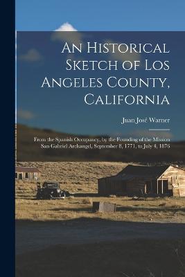 An Historical Sketch of Los Angeles County, California: From the Spanish Occupancy, by the Founding of the Mission San Gabriel Archangel, September 8, 1771, to July 4, 1876 - Juan Jose Warner - cover