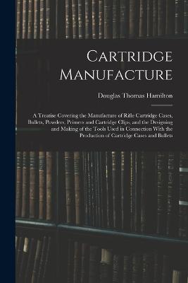 Cartridge Manufacture; a Treatise Covering the Manufacture of Rifle Cartridge Cases, Bullets, Powders, Primers and Cartridge Clips, and the Designing and Making of the Tools Used in Connection With the Production of Cartridge Cases and Bullets - Douglas Thomas Hamilton - cover