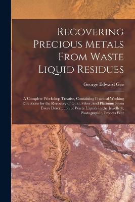 Recovering Precious Metals From Waste Liquid Residues; a Complete Workshop Treatise, Containing Practical Working Directions for the Recovery of Gold, Silver, and Platinum From Every Description of Waste Liquids in the Jewellery, Photographic, Process Wor - George Edward Gee - cover