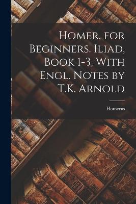Homer, for Beginners. Iliad, Book 1-3, With Engl. Notes by T.K. Arnold - Homerus - cover