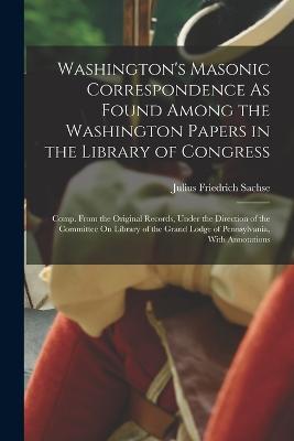 Washington's Masonic Correspondence As Found Among the Washington Papers in the Library of Congress: Comp. From the Original Records, Under the Direction of the Committee On Library of the Grand Lodge of Pennsylvania, With Annotations - Julius Friedrich Sachse - cover